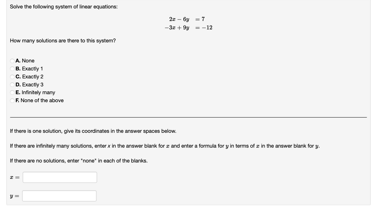 Solve the following system of linear equations:
How many solutions are there to this system?
A. None
B. Exactly 1
C. Exactly 2
D. Exactly 3
OE. Infinitely many
F. None of the above
If there are no solutions, enter "none" in each of the blanks.
X =
2x - 6y
-3x +9y
y =
= 7
If there is one solution, give its coordinates in the answer spaces below.
If there are infinitely many solutions, enter x in the answer blank for x and enter a formula for y in terms of x in the answer blank for y.
=
: -12