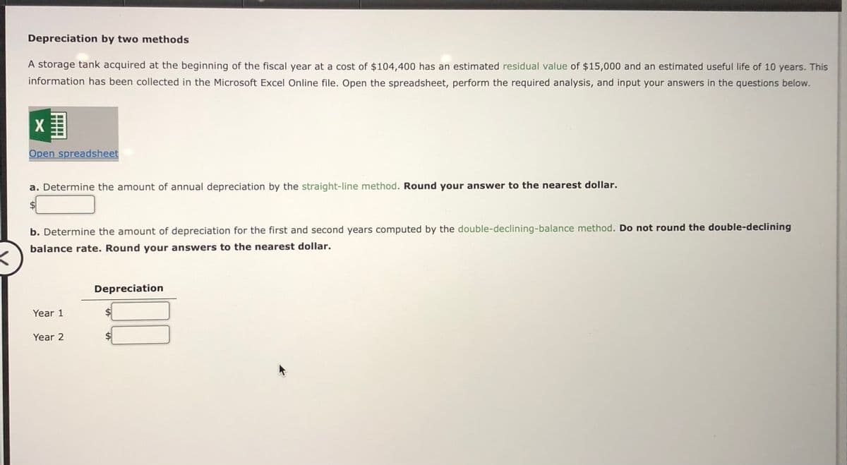 Depreciation by two methods
A storage tank acquired at the beginning of the fiscal year at a cost of $104,400 has an estimated residual value of $15,000 and an estimated useful life of 10 years. This
information has been collected in the Microsoft Excel Online file. Open the spreadsheet, perform the required analysis, and input your answers in the questions below.
Xx
Open spreadsheet
a. Determine the amount of annual depreciation by the straight-line method. Round your answer to the nearest dollar.
b. Determine the amount of depreciation for the first and second years computed by the double-declining-balance method. Do not round the double-declining
balance rate. Round your answers to the nearest dollar.
Year 1
Year 2
Depreciation
