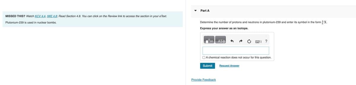 MISSED THIS? Watch KCV 4.4, IWE 4.8; Read Section 4.8. You can click on the Review link to access the section in your eText.
Plutonium-239 is used in nuclear bombs.
Part A
Determine the number of protons and neutrons in plutonium-239 and enter its symbol in the form X.
Express your answer as an isotope.
0
Submit
ΑΣΦ
A chemical reaction does not occur for this question.
Provide Feedback
?
Request Answer