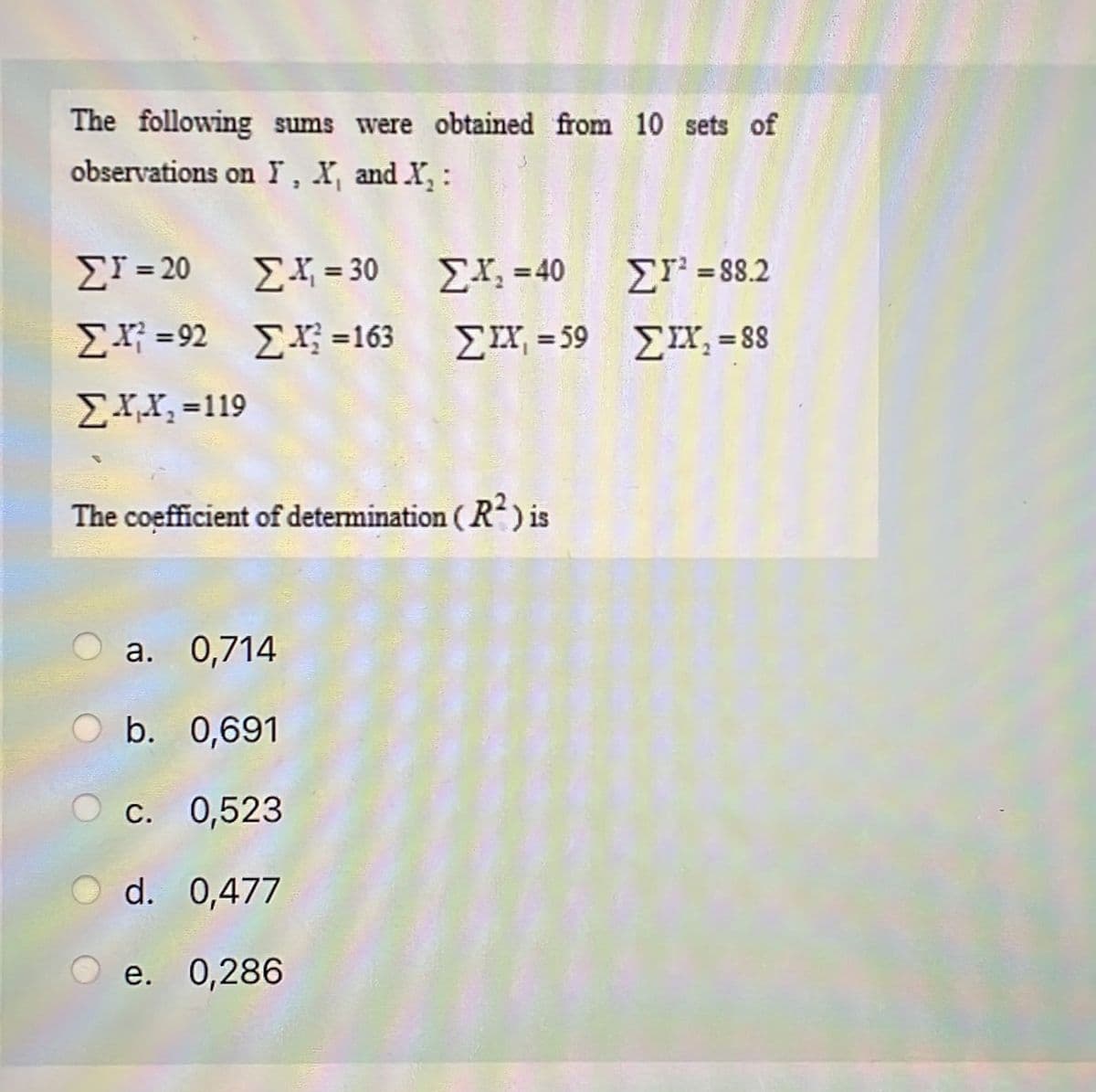 The following sums were obtained from 10 sets of
observations on Y, X, and X₂:
ΣΙ = 20
ΣF=92
Σ.ΧΧ, =119
The coefficient of determination ( R2) is
Σ Υ = 30
ΣX =163
a. 0,714
b. 0,691
c. 0,523
d. 0,477
e. 0,286
Σ.Χ, = 40
ΣΙΧ =59
ΣΤ’ = 88.2
ΣΧ, = 88