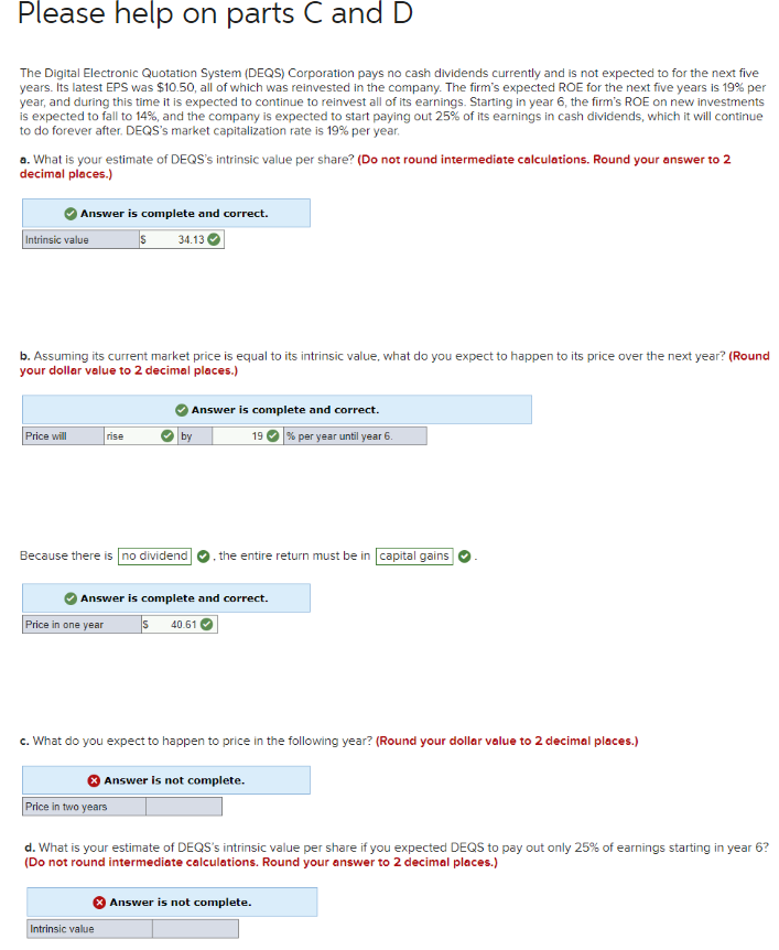 Please help on parts C and D
The Digital Electronic Quotation System (DEQS) Corporation pays no cash dividends currently and is not expected to for the next five
years. Its latest EPS was $10.50, all of which was reinvested in the company. The firm's expected ROE for the next five years is 19% per
year, and during this time it is expected to continue to reinvest all of its earnings. Starting in year 6, the firm's ROE on new investments
is expected to fall to 14%, and the company is expected to start paying out 25% of its earnings in cash dividends, which it will continue
to do forever after. DEQS's market capitalization rate is 19% per year.
a. What is your estimate of DEQS's intrinsic value per share? (Do not round intermediate calculations. Round your answer to 2
decimal places.)
Answer is complete and correct.
s 34.13
Intrinsic value
b. Assuming its current market price is equal to its intrinsic value, what do you expect to happen to its price over the next year? (Round
your dollar value to 2 decimal places.)
Price will
rise
Price in one year
Because there is no dividend the entire return must be in capital gains
Answer is complete and correct.
19 % per year until year 6.
Answer is complete and correct.
S40.61
by
c. What do you expect to happen to price in the following year? (Round your dollar value to 2 decimal places.)
Price in two years
Intrinsic value
Answer is not complete.
d. What is your estimate of DEQS's intrinsic value per share if you expected DEQS to pay out only 25% of earnings starting in year 6?
(Do not round intermediate calculations. Round your answer to 2 decimal places.)
Answer is not complete.