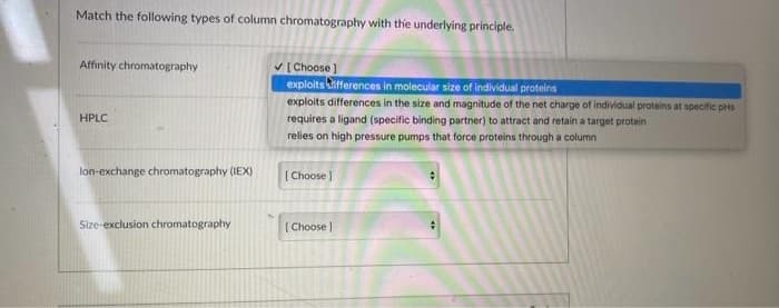 Match the following types of column chromatography with the underlying principle.
Affinity chromatography
HPLC
lon-exchange chromatography (IEX)
Size-exclusion chromatography
✓[Choose ]
exploits differences in molecular size of individual proteins
exploits differences in the size and magnitude of the net charge of individual proteins at specific pris
requires a ligand (specific binding partner) to attract and retain a target protein
relies on high pressure pumps that force proteins through a column
[Choose]
[Choose ]