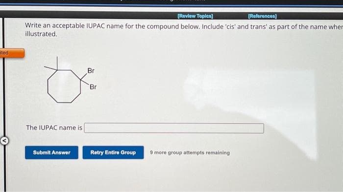 ted
[Review Topics]
[References]
Write an acceptable IUPAC name for the compound below. Include 'cis' and trans' as part of the name wher
illustrated.
The IUPAC name is
Submit Answer
Br
Br
Retry Entire Group
9 more group attempts remaining