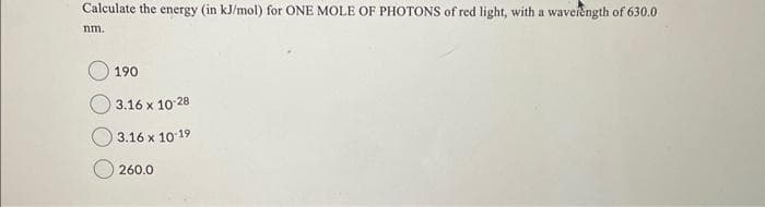 Calculate the energy (in kJ/mol) for ONE MOLE OF PHOTONS of red light, with a wavelength of 630.0
nm.
190
3.16 x 10-28
3.16 x 10-19
260.0