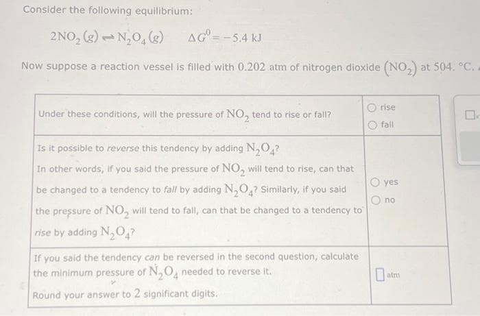 Consider the following equilibrium:
2NO₂(g) → N₂O4 (g)
AG = -5.4 kJ
Now suppose a reaction vessel is filled with 0.202 atm of nitrogen dioxide (NO₂) at 504. °C. A
Under these conditions, will the pressure of NO₂ tend to rise or fall?
Is it possible to reverse this tendency by adding N₂O4?
In other words, if you said the pressure of NO₂ will tend to rise, can that
be changed to a tendency to fall by adding N₂O4? Similarly, if you said
the pressure of NO₂ will tend to fall, can that be changed to a tendency to
rise by adding N₂O4?
If you said the tendency can be reversed in the second question, calculate
the minimum pressure of N₂O needed to reverse it.
V
Round your answer to 2 significant digits.
Orise
fall
O yes
no
atm
0