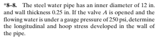 *8-8. The steel water pipe has an inner diameter of 12 in.
and wall thickness 0.25 in. If the valve A is opened and the
flowing water is under a gauge pressure of 250 psi, determine
the longitudinal and hoop stress developed in the wall of
the pipe.
