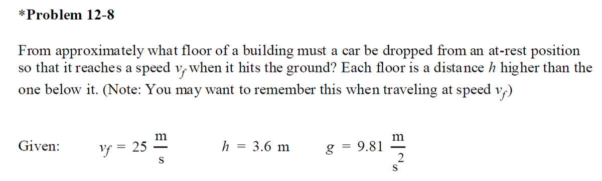 *Problem 12-8
From approximately what floor of a building must a car be dropped from an at-rest position
so that it reaches a speed v, when it hits the ground? Each floor is a distance h higher than the
one below it. (Note: You may want to remember this when traveling at speed v4)
m
m
Given:
Vf = 25
h
3.6 m
g = 9.81
S
