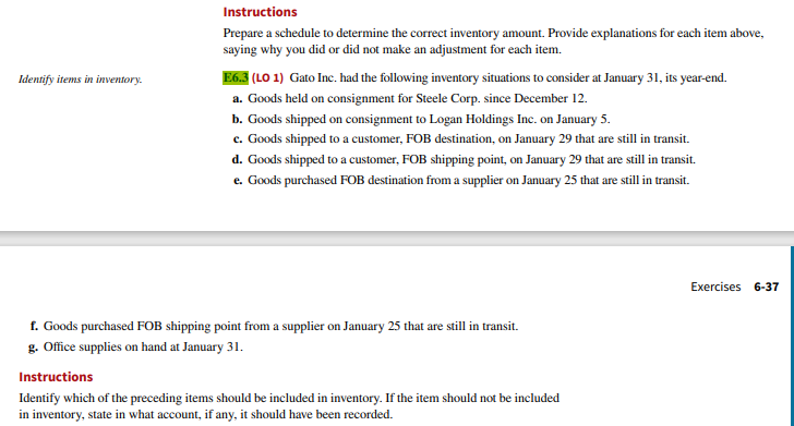 Identify items in inventory.
Instructions
Prepare a schedule to determine the correct inventory amount. Provide explanations for each item above,
saying why you did or did not make an adjustment for each item.
E6.3 (LO 1) Gato Inc. had the following inventory situations to consider at January 31, its year-end.
a. Goods held on consignment for Steele Corp. since December 12.
b. Goods shipped on consignment to Logan Holdings Inc. on January 5.
c. Goods shipped to a customer, FOB destination, on January 29 that are still in transit.
d. Goods shipped to a customer, FOB shipping point, on January 29 that are still in transit.
e. Goods purchased FOB destination from a supplier on January 25 that are still in transit.
f. Goods purchased FOB shipping point from a supplier on January 25 that are still in transit.
g. Office supplies on hand at January 31.
Instructions
Identify which of the preceding items should be included in inventory. If the item should not be included
in inventory, state in what account, if any, it should have been recorded.
Exercises 6-37