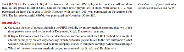 E6.4 (LO 2) On December 1, Kiyak Electronics Ltd. has three DVD players left in stock. All are iden-
tical, all are priced to sell at $150. One of the three DVD players left in stock, with serial # 1012, was
purchased on June 1 at a cost of $100. Another, with serial # 1045, was purchased on November 1 for
$88. The last player, serial #1056, was purchased on November 30 for $80.
Instructions
a. Calculate the cost of goods sold using the FIFO periodic inventory method assuming that two of the
three players were sold by the end of December, Kiyak Electronics' year-end.
b. If Kiyak Electronics used the specific identification method instead of the FIFO method, how might it
alter its earnings by "selectively choosing" which particular players to sell to the two customers? What
would Kiyak's cost of goods sold be if the company wished to minimize earnings? Maximize earnings?
c. Which of the two inventory methods do you recommend that Kiyak use? Explain why.
Calculate cost of goods sold using
specific identification and FIFO.