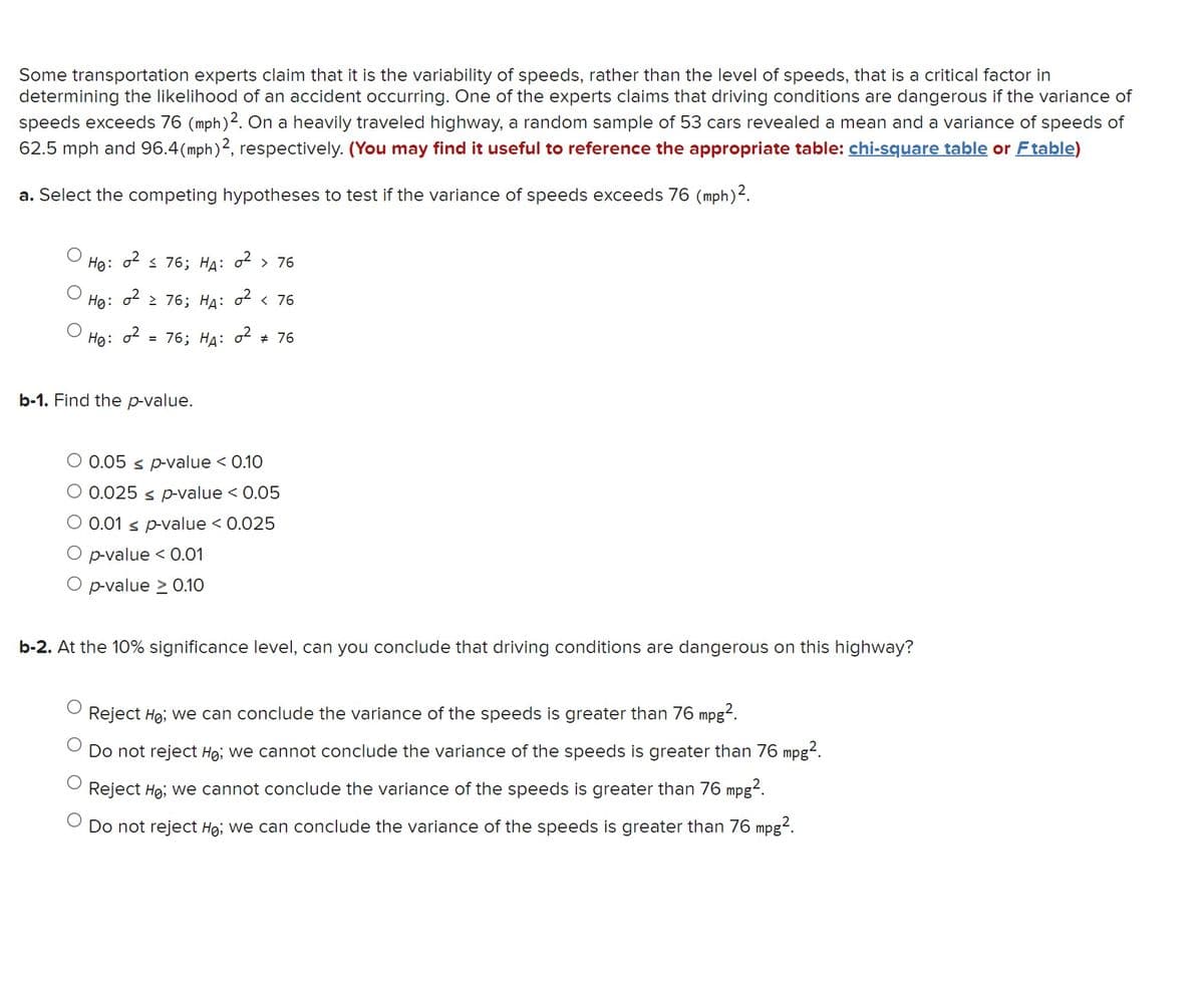 Some transportation experts claim that it is the variability of speeds, rather than the level of speeds, that is a critical factor in
determining the likelihood of an accident occurring. One of the experts claims that driving conditions are dangerous if the variance of
speeds exceeds 76 (mph) 2. On a heavily traveled highway, a random sample of 53 cars revealed a mean and a variance of speeds of
62.5 mph and 96.4 (mph) 2, respectively. (You may find it useful to reference the appropriate table: chi-square table or F table)
a. Select the competing hypotheses to test if the variance of speeds exceeds 76 (mph) ².
0² ≤ 76; HA: 0² > 76
HØ:
Ho: 0²2 76; HA: 0² < 76
He: 0²
= 76; HA: 0² # 76
b-1. Find the p-value.
O 0.05 ≤ p-value < 0.10
0.025 s p-value < 0.05
0.01 p-value < 0.025
O p-value < 0.01
O p-value > 0.10
b-2. At the 10% significance level, can you conclude that driving conditions are dangerous on this highway?
Reject Ho; we can conclude the variance of the speeds is greater than 76 mpg².
Do not reject Ho; we cannot conclude the variance of the speeds is greater than 76 mpg².
Reject Ho; we cannot conclude the variance of the speeds is greater than 76 mpg².
Do not reject Ho; we can conclude the variance of the speeds is greater than 76 mpg².