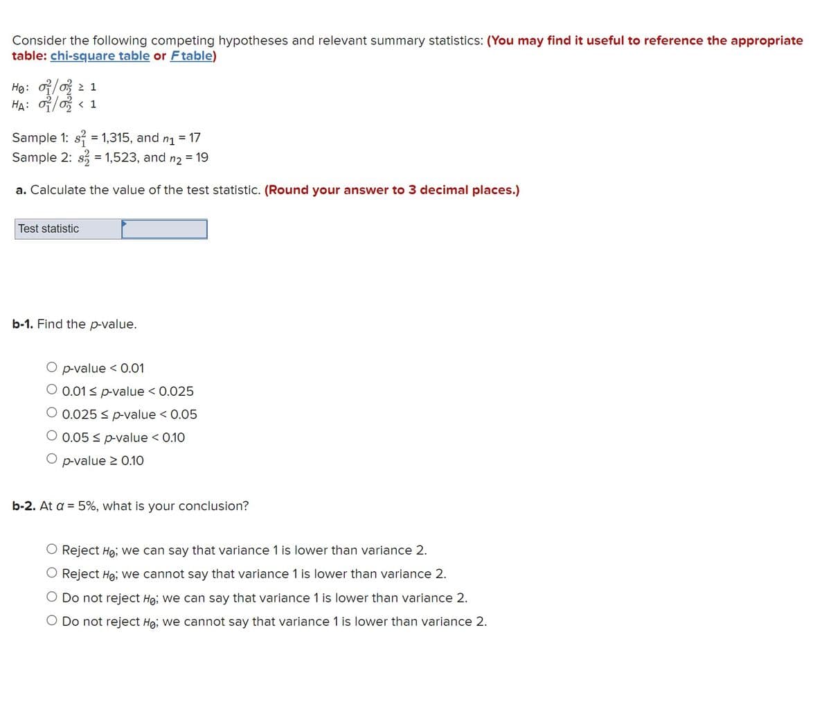 Consider the following competing hypotheses and relevant summary statistics: (You may find it useful to reference the appropriate
table: chi-square table or Ftable)
Ho: 01/02 1
HA: 02/02 < 1
Sample 1: s² = 1,315, and n1
Sample 2: s= 1,523, and n2 = 19
a. Calculate the value of the test statistic. (Round your answer to 3 decimal places.)
Test statistic
b-1. Find the p-value.
= 17
O p-value < 0.01
O 0.01 ≤ p-value < 0.025
O 0.025 ≤ p-value < 0.05
0.05 ≤ p-value < 0.10
O p-value ≥ 0.10
b-2. At a = 5%, what is your conclusion?
Reject Ho; we can say that variance 1 is lower than variance 2.
Reject Ho; we cannot say that variance 1 is lower than variance 2.
O Do not reject Ho; we can say that variance 1 is lower than variance 2.
O Do not reject Ho; we cannot say that variance 1 is lower than variance 2.