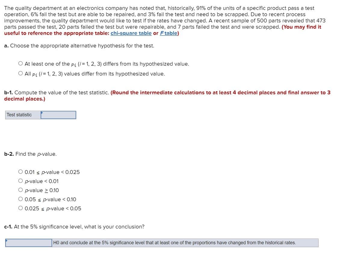 The quality department at an electronics company has noted that, historically, 91% of the units of a specific product pass a test
operation, 6% fail the test but are able to be repaired, and 3% fail the test and need to be scrapped. Due to recent process
improvements, the quality department would like to test if the rates have changed. A recent sample of 500 parts revealed that 473
parts passed the test, 20 parts failed the test but were repairable, and 7 parts failed the test and were scrapped. (You may find it
useful to reference the appropriate table: chi-square table or F table)
a. Choose the appropriate alternative hypothesis for the test.
At least one of the p; (i = 1, 2, 3) differs from its hypothesized value.
O All pi (i = 1, 2, 3) values differ from its hypothesized value.
b-1. Compute the value of the test statistic. (Round the intermediate calculations to at least 4 decimal places and final answer to 3
decimal places.)
Test statistic
b-2. Find the p-value.
0.01 ≤ p-value < 0.025
p-value < 0.01
p-value > 0.10
0.05 ≤ p-value < 0.10
O 0.025 ≤ p-value < 0.05
c-1. At the 5% significance level, what is your conclusion?
HO and conclude at the 5% significance level that at least one of the proportions have changed from the historical rates.