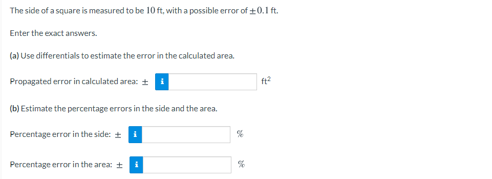 The side of a square is measured to be 10 ft, with a possible error of +0.1 ft.
Enter the exact answers.
(a) Use differentials to estimate the error in the calculated area.
Propagated error in calculated area: +
i
ft2
(b) Estimate the percentage errors in the side and the area.
Percentage error in the side: +
i
Percentage error in the area: ±
i
%
