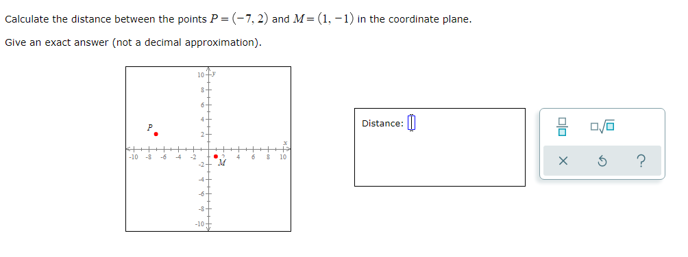 Calculate the distance between the points P = (-7, 2) and M=(1, -1) in the coordinate plane.
Give an exact answer (not a decimal approximation).
10 4y
8+
6-
4-
Distance:|
P
2-
-10 -8
-6
-4
4
6
10
-2-
4-
-6+
-10+
