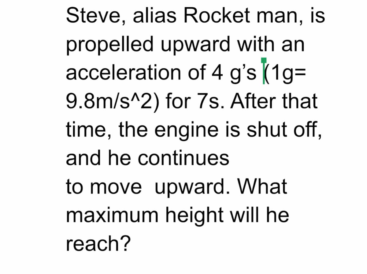 Steve, alias Rocket man, is
propelled upward with an
acceleration of 4 g's (1gD
9.8m/s^2) for 7s. After that
time, the engine is shut off,
and he continues
to move upward. What
maximum height will he
reach?
