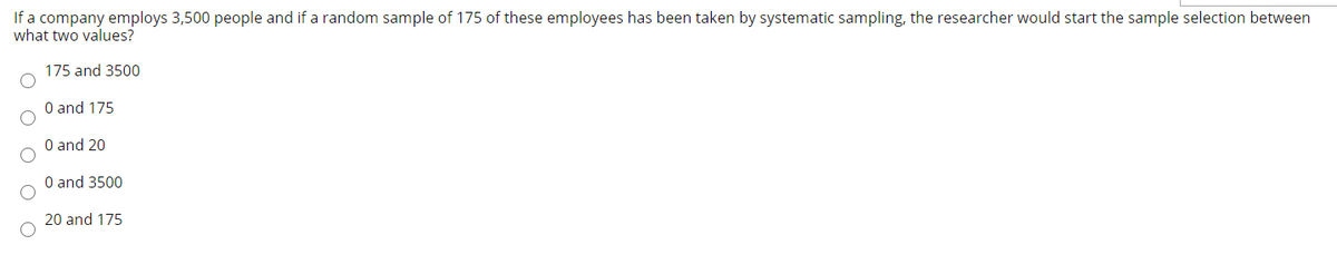 If a company employs 3,500 people and if a random sample of 175 of these employees has been taken by systematic sampling, the researcher would start the sample selection between
what two values?
175 and 3500
O and 175
O and 20
O and 3500
20 and 175
