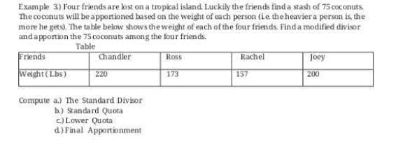 Example 3) Four friends are lost on a tropical island. Luckily the friends find a stash of 75 coconuts
The coconuts will beapportioned based on the weight of each person (ie theheavier a person is the
more he gets). The table below shows the weight of each of the four friends. Find a modified divisor
andapportion the 75 coconuts among the four friends.
Table
Chandler
Friends
Ross
Rachel
Joey
Weight(Lbs)
220
173
157
200
Compute a.) The Standard Divior
b.) Standard Quota
c) Lower Quota
d.) Final Apportionment
