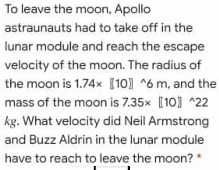 To leave the moon, Apollo
astraunauts had to take off in the
lunar module and reach the escape
velocity of the moon. The radius of
the moon is 1.74x [10] ^6 m, and the
mass of the moon is 7.35x [10] ^22
kg. What velocity did Neil Armstrong
and Buzz Aldrin in the lunar module
have to reach to leave the moon?
