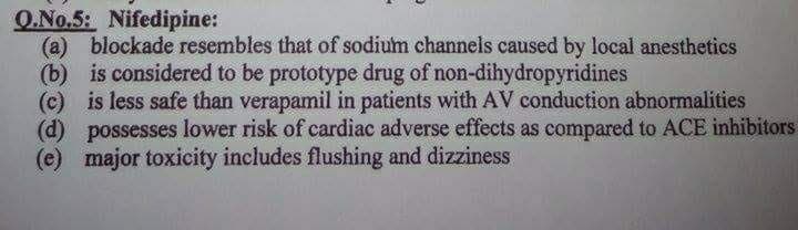 O.No.5: Nifedipine:
(a) blockade resembles that of sodium channels caused by local anesthetics
(b) is considered to be prototype drug of non-dihydropyridines
(c) is less safe than verapamil in patients with AV conduction abnormalities
(d) possesses lower risk of cardiac adverse effects as compared to ACE inhibitors
(e) major toxicity includes flushing and dizziness
