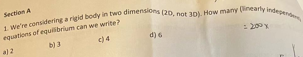 Section A
1. We're considering a rigid body in two dimensions (2D, not 3D). How many (linearly independent)
equations of equilibrium can we write?
a) 2
b) 3
c) 4
d) 6
= 200 X