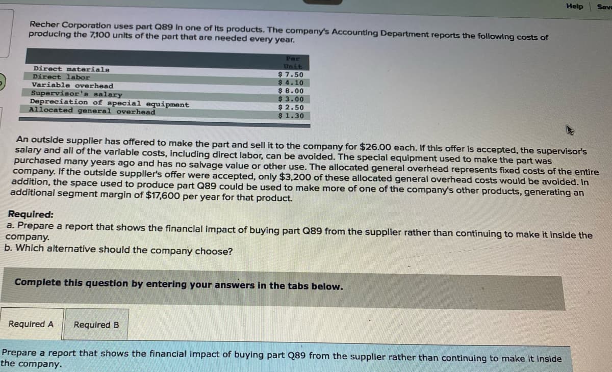 Help
Save
Recher Corporation uses part Q89 In one of Its products. The company's Accounting Department reports the following costs of
producing the 7,100 units of the part that are needed every year.
Par
Unit
$ 7.50
$ 4.10
$ 8.00
$ 3.00
$ 2.50
$ 1.30
Direct materials
Direct labor
Variable overhead
Supervisor's salary
Depreciation of special equipment
Allocated general overhead
An outside supplier has offered to make the part and sell it to the company for $26.00 each. If this offer is accepted, the supervisor's
salary and all of the variable costs, including direct labor, can be avoided. The special equipment used to make the part was
purchased many years ago and has no salvage value or other use. The allocated general overhead represents fixed costs of the entire
company. If the outside supplier's offer were accepted, only $3,200 of these allocated general overhead costs would be avoided. In
addition, the space used to produce part Q89 could be used to make more of one of the company's other products, generating an
additional segment margin of $17,600 per year for that product.
Required:
a. Prepare a report that shows the financial impact of buying part Q89 from the supplier rather than continuing to make it inside the
company.
b. Which alternative should the company choose?
Complete this question by entering your answers in the tabs below.
Required A
Required B
Prepare a report that shows the financial impact of buying part Q89 from the supplier rather than continuing to make it inside
the company.
