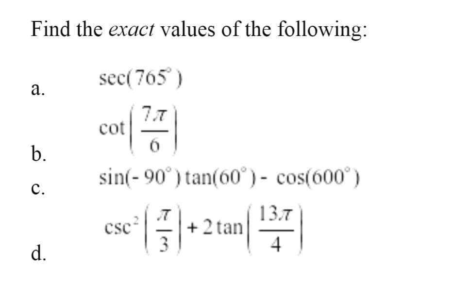 ### Trigonometry Exercise: Finding Exact Values

#### Problem Statement
Find the **exact** values of the following trigonometric expressions:

#### Questions

a. \( \sec(765^\circ) \)

b. \( \cot\left( \frac{7\pi}{6} \right) \)

c. \( \sin(-90^\circ) \tan(60^\circ) - \cos(600^\circ) \)

d. \( \csc^2 \left( \frac{\pi}{3} \right) + 2 \tan \left( \frac{13\pi}{4} \right) \)

**Note for Educators and Students:**
To solve these problems, it may be helpful to simplify the angles by finding their standard position, use unit circle values, and apply fundamental trigonometric identities.