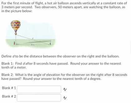 For the first minute of flight, a hot air balloon ascends vertically at a constant rate of
3 meters per second. Two observers, 50 meters apart, are watching the balloon, as
in the picture below:
Define d to be the distance between the observer on the right and the balloon.
Blank 1: Find dafter 8 seconds have passed. Round your answer to the nearest
tenth of a meter.
Blank 2: What is the angle of elevation for the observer on the right after 8 seconds
have passed? Round your answer to the nearest tenth of a degree.
Blank # 1
Blank # 2
