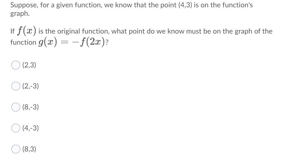 ### Problem Statement

Suppose, for a given function, we know that the point (4,3) is on the function's graph.

#### Question
If \( f(x) \) is the original function, what point do we know must be on the graph of the function \( g(x) = -f(2x) \)?

#### Options:
- (2,3)
- (2,-3)
- (8,-3)
- (4,-3)
- (8,3)