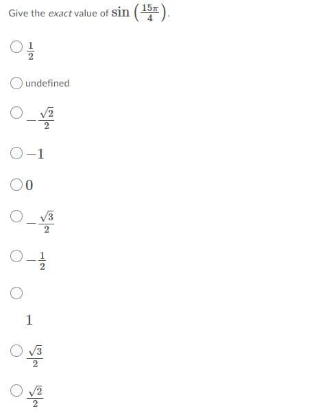 **Trigonometric Function Evaluation**

**Question:** 
Give the exact value of \( \sin{\left(\frac{15\pi}{4}\right)} \).

**Answer choices:**
- \( \frac{1}{2} \)
- undefined
- \( \frac{-\sqrt{2}}{2} \)
- \(-1\)
- \(0\)
- \( \frac{-\sqrt{3}}{2} \)
- \( \frac{-1}{2} \)
- \(1\)
- \( \frac{\sqrt{3}}{2} \)
- \( \frac{\sqrt{2}}{2} \)

**Explanation:**

To find the exact value of \( \sin{\left(\frac{15\pi}{4}\right)} \), we can first convert the angle to a simpler equivalent angle within the range \(0\) to \(2\pi \).

### Step 1: Simplify the Angle
\[ \frac{15\pi}{4} \] can be simplified by subtracting \(2\pi\) multiple times (since \(2\pi\) is a complete circle).
\[ \frac{15\pi}{4} - 2\pi = \frac{15\pi}{4} - \frac{8\pi}{4} = \frac{7\pi}{4} \]

The angle \( \frac{7\pi}{4} \) falls within the interval \(0\) to \(2\pi \), which makes it easier to evaluate.

### Step 2: Identify the Quadrant
The angle \( \frac{7\pi}{4} \) is in the fourth quadrant, where sine is negative.

### Step 3: Find the Reference Angle
The reference angle for \( \frac{7\pi}{4} \) is \( 2\pi - \frac{7\pi}{4} = \frac{8\pi}{4} - \frac{7\pi}{4} = \frac{\pi}{4} \).

### Step 4: Evaluate the Sine Function
Using the reference angle \(\frac{\pi}{4}\) and knowing the sine values for standard angles:
\[ \sin{\left(\frac{\pi}{4}\right)} = \frac{\sqrt{2}}{2} \]

Since \( \frac{7\pi}{4