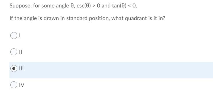 Suppose, for some angle 0, csc(0) > O and tan(0) < O.
If the angle is drawn in standard position, what quadrant is it in?
II
II
IV
