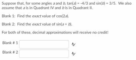 Suppose that, for some angles a and b, tan(a) = -4/3 and sin(b) = 3/5. We also
assume that a is in Quadrant IV and bis in Quadrant II.
Blank 1: Find the exact value of cos(2a).
Blank 2: Find the exact value of sin(a + b).
For both of these, decimal approximations will receive no credit!
Blank # 1
Blank # 2
