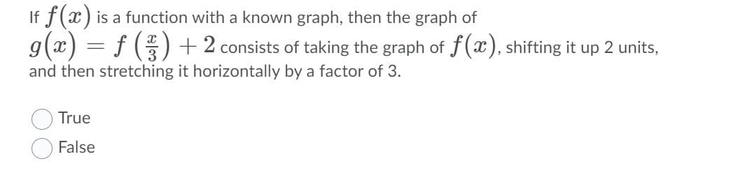 If f(x) is a function with a known graph, then the graph of
g(x) = f () +2 consists of taking the graph of f(x), shifting it up 2 units,
and then stretching it horizontally by a factor of 3.
True
False
