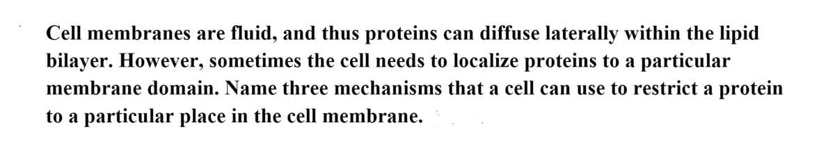 Cell membranes are fluid, and thus proteins can diffuse laterally within the lipid
bilayer. However, sometimes the cell needs to localize proteins to a particular
membrane domain. Name three mechanisms that a cell can use to restrict a protein
to a particular place in the cell membrane.
