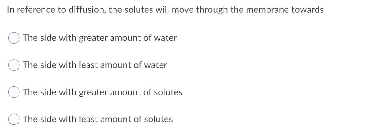 ### Understanding Diffusion: Movement of Solutes

In reference to diffusion, the solutes will move through the membrane towards:

- ( ) The side with greater amount of water
- ( ) The side with least amount of water
- ( ) The side with greater amount of solutes
- ( ) The side with least amount of solutes

### Explanation
Diffusion is a fundamental concept in biology, crucial in the process of transport across cell membranes. It refers to the movement of particles from an area of higher concentration to an area of lower concentration. This process continues until there is an equilibrium of solute concentrations across the membrane.

### Key Concepts
- **Solutes** are the dissolved substances in a solution.
- **Membrane** refers to the semi-permeable barrier that allows certain substances to pass while restricting others.
- **Water** and other solvents move across membranes depending on solute concentrations in a process known as osmosis.

### Practical Implications
Understanding these principles helps in various fields, from healthcare to environmental sciences, as it applies to everything from nutrient absorption in the human body to the treatment of water contamination.