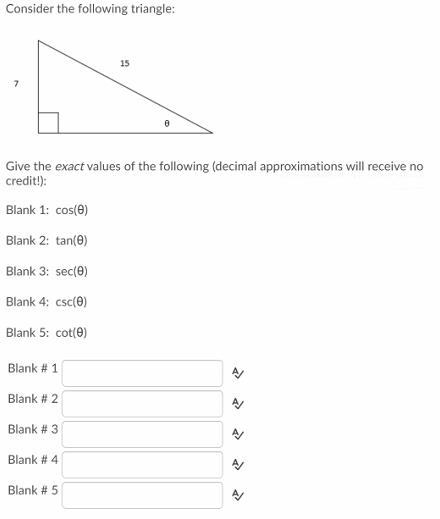 Consider the following triangle:
15
Give the exact values of the following (decimal approximations will receive no
credit!):
Blank 1: cos(0)
Blank 2: tan(0)
Blank 3: sec(0)
Blank 4: csc(0)
Blank 5: cot(0)
Blank # 1
Blank # 2
Blank # 3
Blank # 4
Blank # 5
