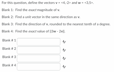 For this question, define the vectors v = <4,-2> and w = <3,5>.
Blank 1: Find the exact magnitude of v.
Blank 2: Find a unit vector in the same direction as v.
Blank 3: Find the direction of v, rounded to the nearest tenth of a degree.
Blank 4: Find the exact value of ||3w - 2v|l.
Blank # 1
Blank # 2
Blank # 3
Blank # 4
