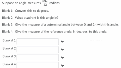 Suppose an angle measures
837
radians.
12
Blank 1: Convert this to degrees.
Blank 2: What quadrant is this angle in?
Blank 3: Give the measure of a coterminal angle between 0 and 2n with this angle.
Blank 4: Give the measure of the reference angle, in degrees, to this angle.
Blank # 1
Blank # 2
Blank # 3
Blank # 4
