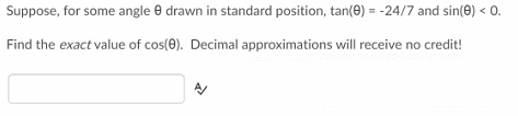 Suppose, for some angle e drawn in standard position, tan(0) = -24/7 and sin(e) < 0.
Find the exact value of cos(0). Decimal approximations will receive no credit!
