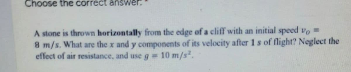 Choose the correct answer:
A stone is thrown horizontally from the edge of a cliff with an initial speed vo =
8 m/s. What are the x and y components of its velocity after 1 s of flight? Neglect the
effect of air resistance, and use g = 10 m/s.
