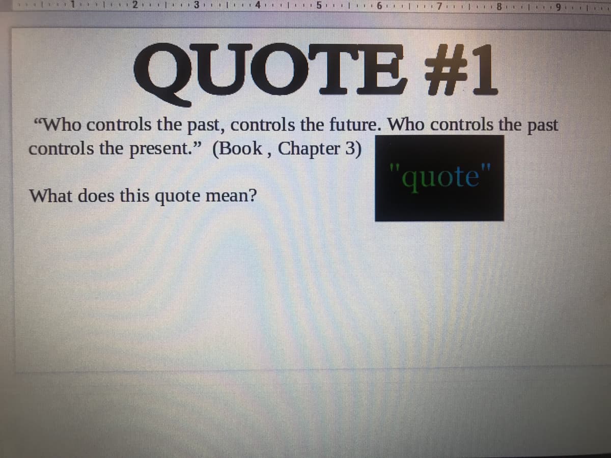 4. |. 5. I|... 6 | 17.1 l1 8.| 9.
QUOTE #1
"Who controls the past, controls the future. Who controls the past
controls the present." (Book, Chapter 3)
"quote"
What does this quote mean?
