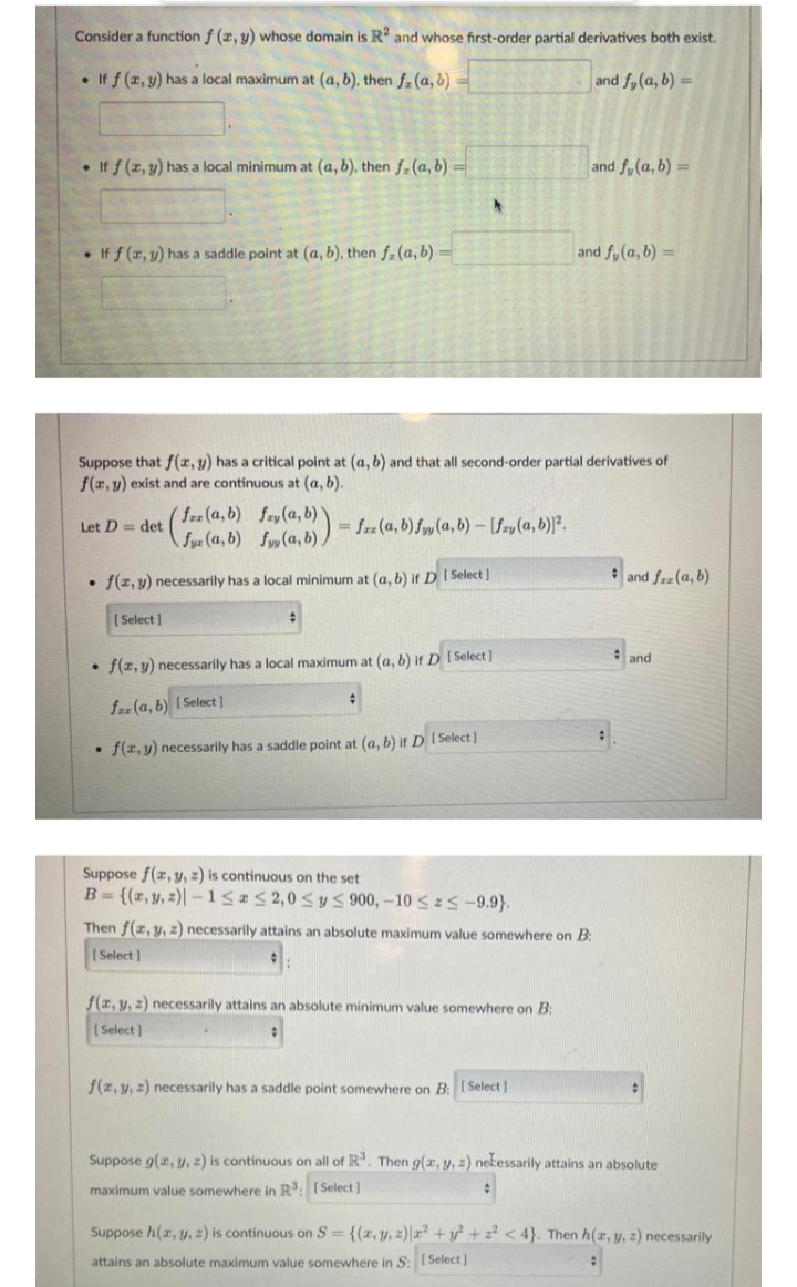 Consider a function f (2, y) whose domain is R? and whose first-order partial derivatives both exist.
• If f (r, y) has a local maximum at (a, b), then f-(a, b)
and fy(a, b) =
• If f (z, y) has a local minimum at (a, b), then f- (a, b) =
and fy(a, b) =
• If f (r, y) has a saddle point at (a, b), then f. (a, b) =
and fy(a, b) =
Suppose that f(x, y) has a critical point at (a, b) and that all second-order partial derivatives of
f(r, y) exist and are continuous at (a, b).
frz (a, b) fry (a, b)
fyz (a, b) fy(a, b))
Let D = det
= fz (a, b) fyy (a, b) – [Szy (a, b)]².
• f(z, y) necessarily has a local minimum at (a, b) if D I Select)
* and fz (a, b)
[ Select ]
and
f(r, y) necessarily has a local maximum at (a, b) if D I Select]
fz (a, b) I Select)
• f(z, y) necessarily has a saddle point at (a, b) if D [Select]
Suppose f(z, y, 2) is continuous on the set
B = {(z, y, 2)| –1552,0<y 900,-10 < z S-9.9}.
Then f(z, y, z) necessarily attains an absolute maximum value somewhere on B:
ISelect |
f(z, y, 2) necessarily attains an absolute minimum value somewhere on B:
( Select)
f(z, y, 2) necessarily has a saddle point somewhere on B: ISelect]
Suppose g(r, y, z) is continuous on all of R". Then g(x, y, z) nekessarily attains an absolute
maximum value somewhere in R: I Select )
Suppose h(z, y, z) is continuous on S = {(x,y, z)|a +y + < 4}. Then h(r, y, 2) necessarily
attains an absolute maximum value somewhere in S: I Select ]
