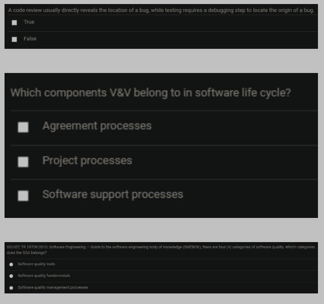 A code review usually directly reveals the location of a bug, while testing requires a debugging step to locate the origin of a bug.
True
False
Which components V&V belong to in software life cycle?
Agreement processes
Project processes
Software support processes
ISO/IEC TR 19759:2015: Software Engineering - Gulde to the software enginaering body of knowladge (SWEBOK), there are four (4) categories of software quality. Which categories
does the SOA belongs?
Software quality tools
Software quality fundamentals
Software quality management processes
