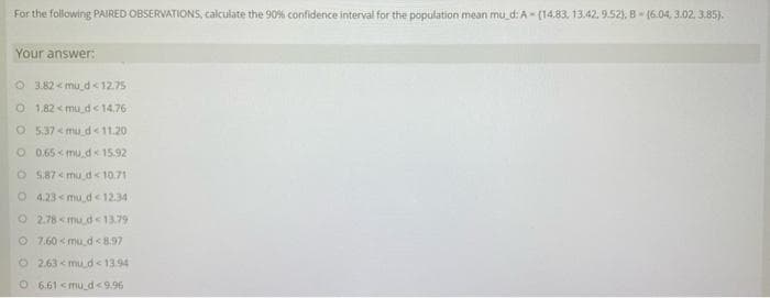 For the following PAIRED OBSERVATIONSS, calculate the 90% confidence interval for the population mean mu d: A - (14.83, 13.42, 9.52). 8- (6.04, 3.02, 3.85).
Your answer:
O 3.82 < mu d < 12.75
O 1.82 < mu d<14.76
O 537 < mu d<11.20
O0.65 mu.d 15.92
O 587 < mu d< 10.71
O 4.23< mu d<12.34
O 2.78 < mu d<13.79
O 7.60 < mu d<8.97
O 2.63 < mu d< 1394
O 6.61 <mu d<9.96
