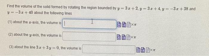 Find the volume of the solid formed by rotating the region bounded by y = 3z+2, y = 3z+4, y --31+38 and
y = -3z+ 40 about the following lines
(1) about the z-axis, the volume is |
(2) about the y-axis, the volume is
固
(3) about the line 3z+3y
0, the volume is
%3D
