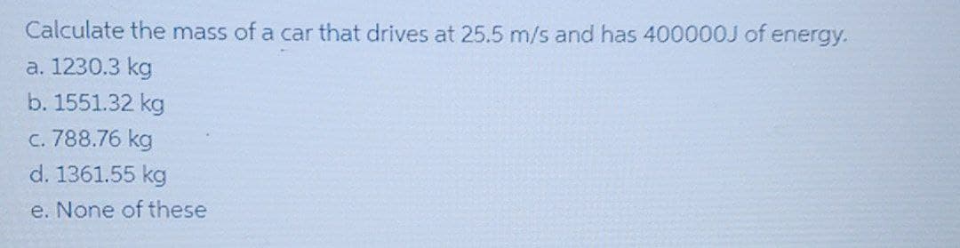 Calculate the mass of a car that drives at 25.5 m/s and has 400000J of energy.
a. 1230.3 kg
b. 1551.32 kg
c. 788.76 kg
d. 1361.55 kg
e. None of these
