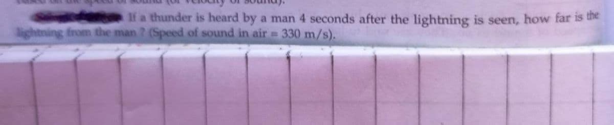 S tn If a thunder is heard by a man 4 seconds after the lightning is seen, how far is the
lightning from the man ? (Speed of sound in air 330 m/s).
