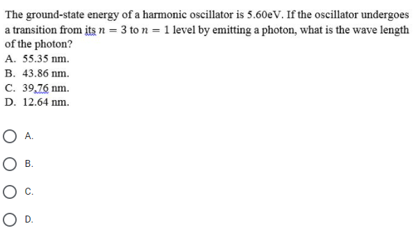 The ground-state energy of a harmonic oscillator is 5.60eV. If the oscillator undergoes
a transition from its n = 3 to n = 1 level by emitting a photon, what is the wave length
of the photon?
A. 55.35 nm.
В. 43.86 nm.
C. 39,76 nm.
D. 12.64 nm.
OA.
B.
Oc.
OD.
