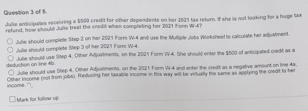 Question 3 of 5.
Julie anticipates receiving a $500 credit for other dependents on her 2021 tax return. If she is not looking for a huge tax
refund, how should Julie treat the credit when completing her 2021 Form W-4?
Julie should complete Step 2 on her 2021 Form W-4 and use the Multiple Jobs Worksheet to calculate her adjustment.
O Julie should complete Step 3 of her 2021 Form W-4.
O Julie should use Step 4, Other Adjustments, on the 2021 Form W-4. She should enter the $500 of anticipated credit as a
deduction on line 4b.
O Julie should use Step 4, Other Adjustments, on the 2021 Form W-4 and enter the credit as a negative amount on line 4a,
Other Income (not from jobs). Reducing her taxable income in this way will be virtually the same as applying the credit to her
income.
Mark for follow up