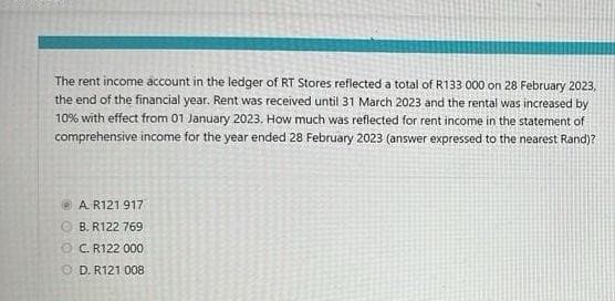 The rent income account in the ledger of RT Stores reflected a total of R133 000 on 28 February 2023,
the end of the financial year. Rent was received until 31 March 2023 and the rental was increased by
10% with effect from 01 January 2023. How much was reflected for rent income in the statement of
comprehensive income for the year ended 28 February 2023 (answer expressed to the nearest Rand)?
A R121 917
B. R122 769
ⒸC. R122 000
OD. R121 008