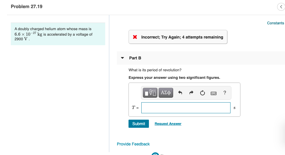 **Problem 27.19**

A doubly charged helium atom whose mass is \( 6.6 \times 10^{-27} \) kg is accelerated by a voltage of 2900 V.

**Part B**

What is its period of revolution?

Express your answer using two significant figures.

\[ T = \ \, \boxed{} \quad \text{s} \]

Submit

Provide Feedback
